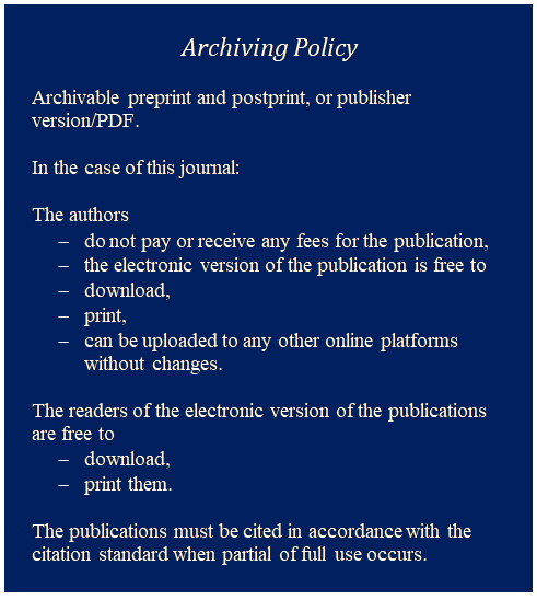 Szvegdoboz: Archiving Policy

Archivable preprint and postprint, or publisher version/PDF.

In the case of this journal:

The authors
-	do not pay or receive any fees for the publication,
-	the electronic version of the publication is free to
-	download,
-	print,
-	can be uploaded to any other online platforms without changes.

The readers of the electronic version of the publications are free to
-	download,
-	print them.

The publications must be cited in accordance with the citation standard when partial of full use occurs.
